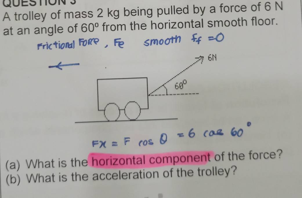 A trolley of mass 2 kg being pulled by a force of 6 N
at an angle of 60° from the horizontal smooth floor. 
(a) What is the horizontal component of the force? 
(b) What is the acceleration of the trolley?