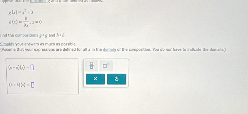 uppose that the functions g and 7 are denned as folows.
g(x)=x^2+3
h(x)= 8/9x , x!= 0
Find the compositions g°g and hcirc h. 
Simplify your answers as much as possible. 
(Assume that your expressions are defined for all x in the domain of the composition. You do not have to indicate the domain.)
(gcirc g)(x)=□
 □ /□   □^(□)
×
(h-h)(x)=□