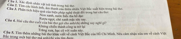 Xác định nhân vật trữ tình trong bài thơ.
Câu 2. Tìm các hình ảnh, âm thanh của thiên nhiên Việt Bắc xuất hiện trong bài thơ,
Câu 3. Phân tích hiệu quả của biện pháp nghệ thuật đổi trong hai câu thơ:
Non xanh, nước biếc tha hồ đạo
Rượu ngọt, chè xanh mặc sức say.
Câu 4. Hai câu thơ cuối của bài thơ gợi cho anh/chị những suy nghĩ gì?
Kháng chiến thành công ta trở lại
Trăng xưa, hạc cũ với xuân này.
Câu 5. Tìm thêm những bài thơ khác viết về cảnh Việt Bắc của Hồ Chí Minh. Nêu cảm nhận xủa em về cảnh Việt
Bắc trong một bài thơ mà anh/chi vừa tìm được