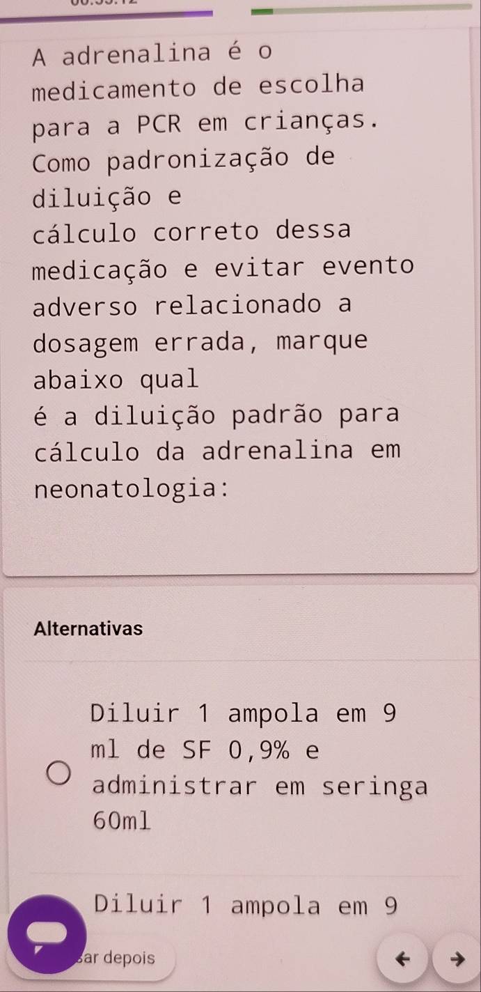 A adrenalina é o 
medicamento de escolha 
para a PCR em crianças. 
Como padronização de 
diluição e 
cálculo correto dessa 
medicação e evitar evento 
adverso relacionado a 
dosagem errada, marque 
abaixo qual 
é a diluição padrão para 
cálculo da adrenalina em 
neonatologia: 
Alternativas 
Diluir 1 ampola em 9
ml de SF 0,9% e 
administrar em seringa
60ml
Diluir 1 ampola em 9
Bar depois