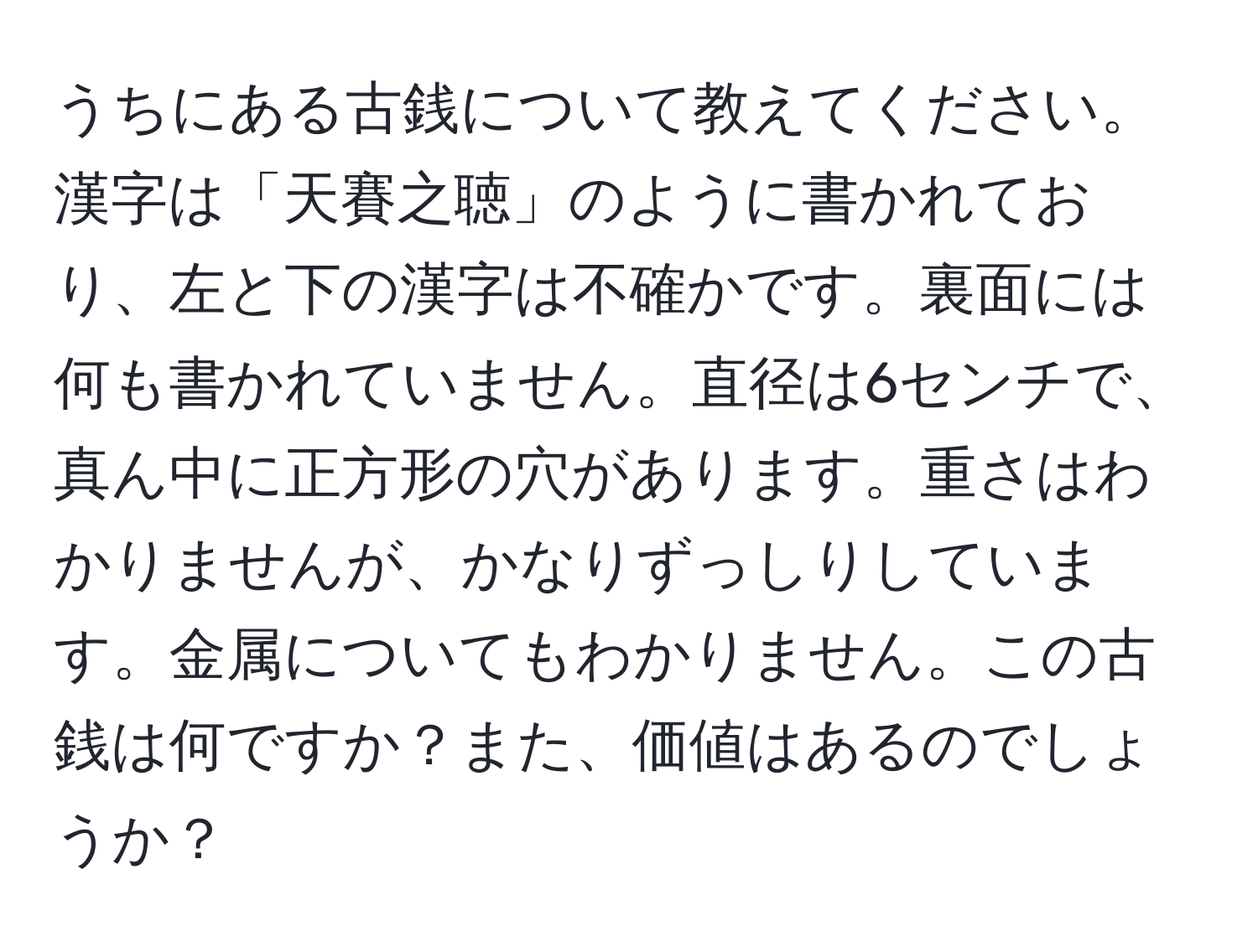 うちにある古銭について教えてください。漢字は「天賽之聴」のように書かれており、左と下の漢字は不確かです。裏面には何も書かれていません。直径は6センチで、真ん中に正方形の穴があります。重さはわかりませんが、かなりずっしりしています。金属についてもわかりません。この古銭は何ですか？また、価値はあるのでしょうか？