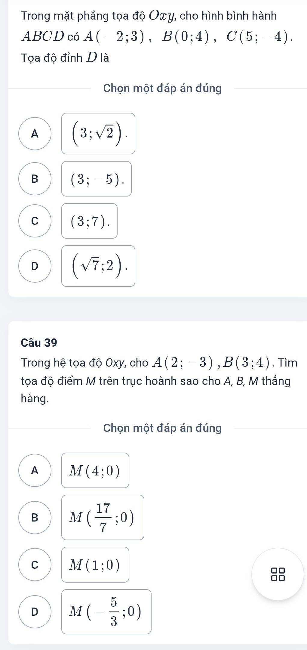 Trong mặt phẳng tọa độ Oxy, cho hình bình hành
ABCD có A(-2;3), B(0;4), C(5;-4). 
Tọa độ đỉnh D là
Chọn một đáp án đúng
A (3;sqrt(2)).
B (3;-5).
C (3;7).
D (sqrt(7);2). 
Câu 39
Trong hệ tọa độ Oxy, cho A(2;-3), B(3;4). Tìm
tọa độ điểm M trên trục hoành sao cho A, B, M thẳng
hàng.
Chọn một đáp án đúng
A M(4;0)
B M( 17/7 ;0)
C M(1;0)
8
D M(- 5/3 ;0)