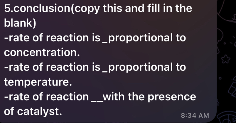 conclusion(copy this and fill in the 
blank) 
-rate of reaction is _proportional to 
concentration. 
-rate of reaction is _proportional to 
temperature. 
-rate of reaction _with the presence 
of catalyst.
8:34 AM