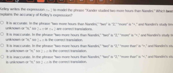 Kelley writes the expression n+2 to model the phrase 'Xander studied two more hours than Nandini." Which best
explains the accuracy of Kelley's expression?
It is accurate. In the phrase “two more hours than Nandini,” “two” is “ 2,” “more” is “+,” and Nandini’s study tim
unknown or “n," so 2+n or n+2 are correct translations.
It is inaccurate. In the phrase 'two more hours than Nandini,” ''two'' is '' 2,' ''more' is “'+,” and Nandini’s study ti
unknown or “n,” so 2+n is the correct translation.
It is inaccurate. In the phrase “two more hours than Nandini,” ''two”' is “' 2,” 'more than” is “>,” and Nandini’s stu
is unknown or “n,” so 2>n is the correct translation.
It is inaccurate. In the phrase “two more hours than Nandini,' “two” is “' 2,” 'more than” is “ ,” and Nandini’s stu
is unknown or "n," so 2 is the correct translation.