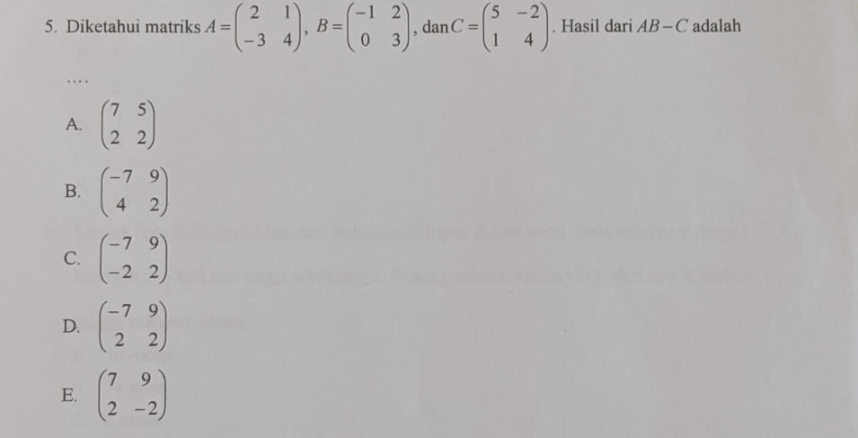 Diketahui matriks A=beginpmatrix 2&1 -3&4endpmatrix , B=beginpmatrix -1&2 0&3endpmatrix , dan C=beginpmatrix 5&-2 1&4endpmatrix. Hasil dari AB-C adalah
. .. .
A. beginpmatrix 7&5 2&2endpmatrix
B. beginpmatrix -7&9 4&2endpmatrix
C. beginpmatrix -7&9 -2&2endpmatrix
D. beginpmatrix -7&9 2&2endpmatrix
E. beginpmatrix 7&9 2&-2endpmatrix