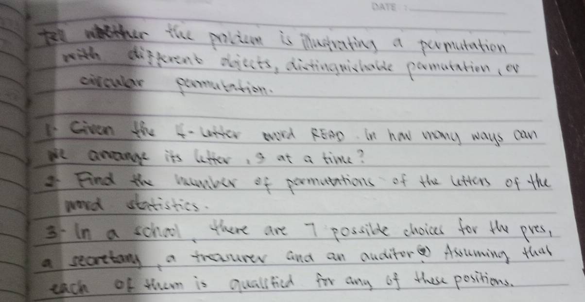 tellth thhe picicon is Mustrating a permutation 
with different oojects, distinguishable pomutation, ev 
citcular pomutation. 
Given the 4 - Ltter aord REnD. in how many ways can 
we arange its letter, s at a time? 
Find the mumber of pormutations of the letters of the 
word statistics. 
3In a school, there are 7 possible choices for the pres, 
a secrtany a trasurer and an auditor Asuming that 
each of them is qualified for any of these positions.