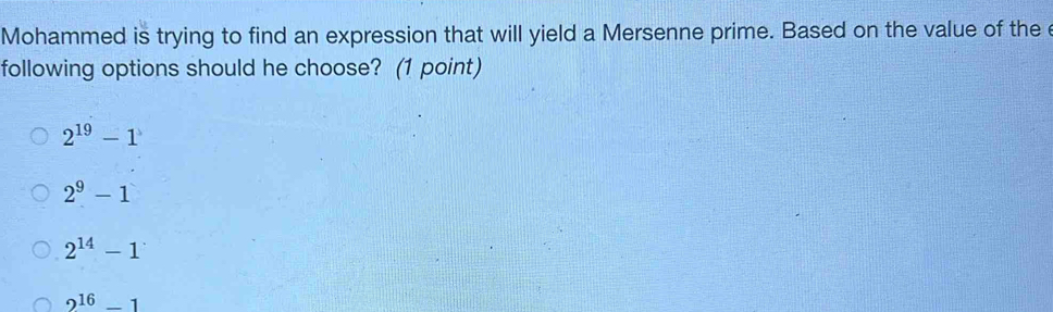 Mohammed is trying to find an expression that will yield a Mersenne prime. Based on the value of the e
following options should he choose? (1 point)
2^(19)-1
2^9-1
2^(14)-1
2^(16)-1