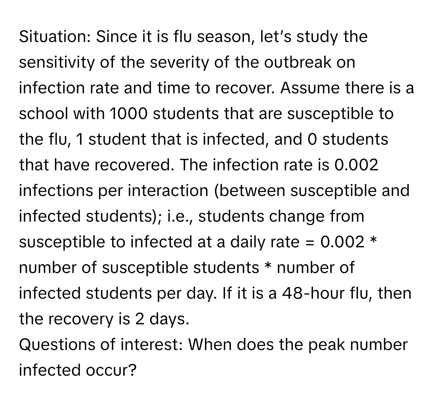 Situation: Since it is flu season, let’s study the sensitivity of the severity of the outbreak on infection rate and time to recover. Assume there is a school with 1000 students that are susceptible to the flu, 1 student that is infected, and 0 students that have recovered. The infection rate is 0.002 infections per interaction (between susceptible and infected students); i.e., students change from susceptible to infected at a daily rate = 0.002 * number of susceptible students * number of infected students per day. If it is a 48-hour flu, then the recovery is 2 days.

Questions of interest: When does the peak number infected occur?