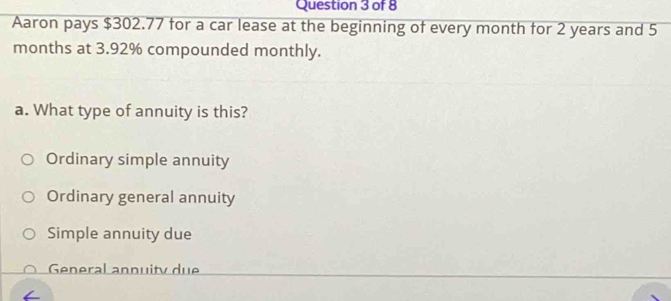 Aaron pays $302.77 for a car lease at the beginning of every month for 2 years and 5
months at 3.92% compounded monthly.
a. What type of annuity is this?
Ordinary simple annuity
Ordinary general annuity
Simple annuity due
General annuity due