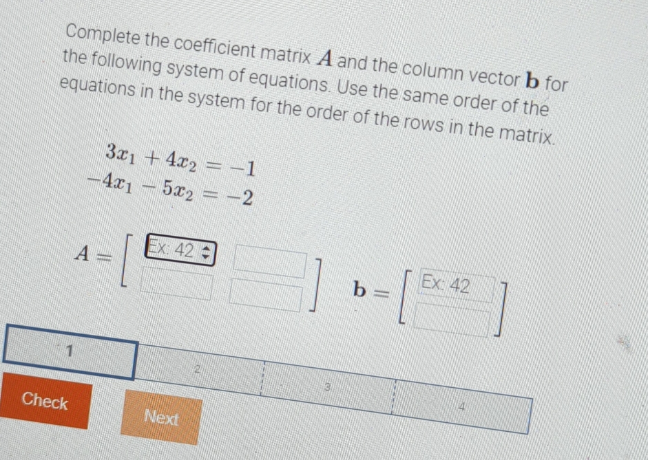 Complete the coefficient matrix A and the column vector b for 
the following system of equations. Use the same order of the 
equations in the system for the order of the rows in the matrix.
3x_1+4x_2=-1
-4x_1-5x_2=-2
A=[ (E* 42)/□  beginarrayr □  □ endarray ] b=[beginarrayr E* 42 □ endarray ]