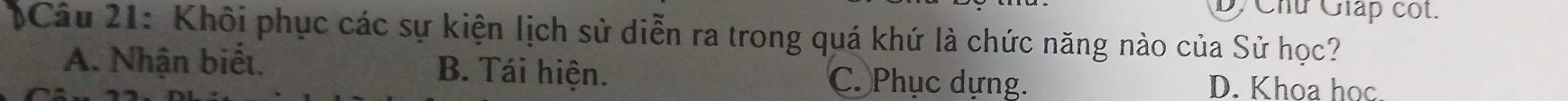 D, Chú Giáp cốt.
)Câu 21: Khôi phục các sự kiện lịch sử diễn ra trong quá khứ là chức năng nào của Sử học?
A. Nhận biểt. B. Tái hiện. C. Phục dựng. D. Khoa học.