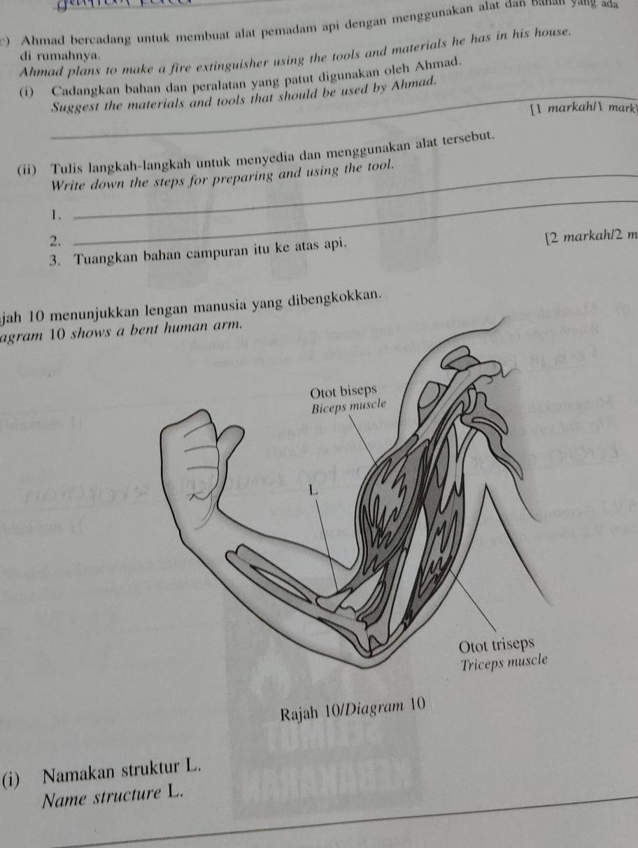 Ahmad bercadang untuk membuat alat pemadam api dengan menggunakan alat dan Danan yang æđa 
Ahmad plans to make a fire extinguisher using the tools and materials he has in his house. 
di rumahnya. 
(i) Cadangkan bahan dan peralatan yang patut digunakan oleh Ahmad. 
Suggest the materials and tools that should be used by Ahmad. 
[ markah/ mark 
_ 
(ii) Tulis langkah-langkah untuk menyedia dan menggunakan alat tersebut. 
Write down the steps for preparing and using the tool. 
1. 
2. 
_ 
3. Tuangkan bahan campuran itu ke atas api. [2 markah/ 2 m
jah 10 menunjukkan lengan manusia yang dibengkokkan. 
agram 10 shows a 
Rajah 10/Diagram 10 
(i) Namakan struktur L. 
Name structure L.