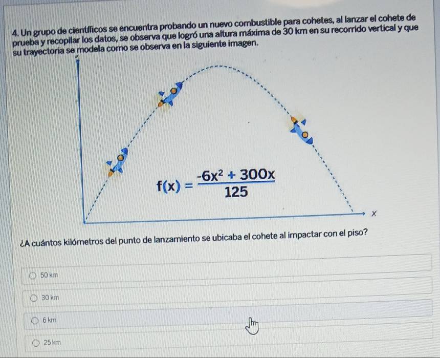 Un grupo de científicos se encuentra probando un nuevo combustible para cohetes, al lanzar el cohete de
prueba y recopilar los datos, se observa que logró una altura máxima de 30 km en su recorrido vertical y que
su trayectia se modela como se observa en la siguiente imagen.
¿A cuántos kilómetros del punto de lanzamiento se ubicaba el cohete al impactar con el piso?
50 km
30 km
6 km
25 km