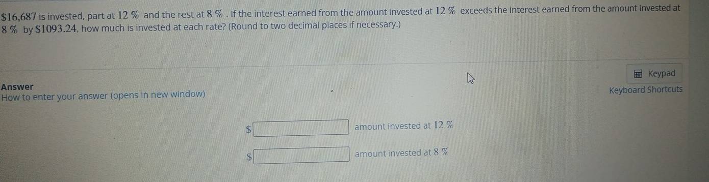 $16,687 is invested, part at 12 % and the rest at 8 %. If the interest earned from the amount invested at 12 % exceeds the interest earned from the amount invested at
8 % by $1093.24, how much is invested at each rate? (Round to two decimal places if necessary.) 
Keypad 
Answer 
How to enter your answer (opens in new window) 
Keyboard Shortcuts 
S amount invested at 12 %
S amount invested at 8 %