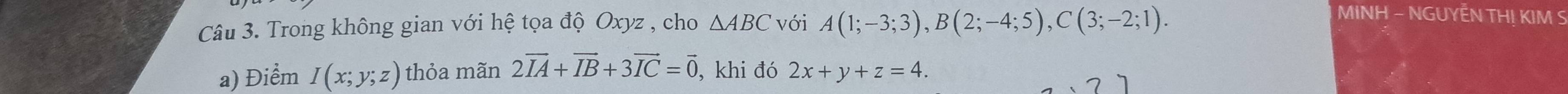 Trong không gian với hệ tọa độ Oxyz , cho △ ABC với A(1;-3;3), B(2;-4;5), C(3;-2;1). 
MINH - NGUYÊN TH! KIM S 
a) Điểm I(x;y;z) thỏa mãn 2vector IA+vector IB+3vector IC=vector 0 , khi đó 2x+y+z=4.