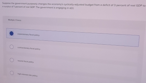 Suppose the government purposely changes the economy's cyclically-adjusted budget from a deficit of 3 percent of real GDP to
a surplus of 1 percent of real GDP. The government is engaging in a(n)
Mulliple Choice
expansionary facal policy.
cortractionary fiscal poricy
meufral fstil policy
high-intorest-rate policy