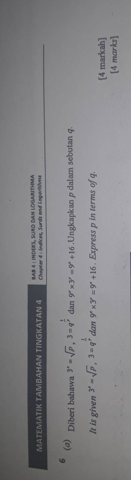 BAB 4 : INDEKS, SURD DAN LOGARITHMA 
MATEMATIK TAMBAHAN TINGKATAN 4 Chapter 4 : indices, Surds and Logarithms 
6 (a) Diberi bahawa 3^x=sqrt(p), 3=q^(frac 1)y dan 9^x* 3^y=9^x+16.Ungkapkan p dalam sebutan q. 
It is given 3^x=sqrt(p), 3=q^(frac 1)y dan 9^x* 3^y=9^x+16. Express p in terms of q. 
[4 markah] 
[4 marks]