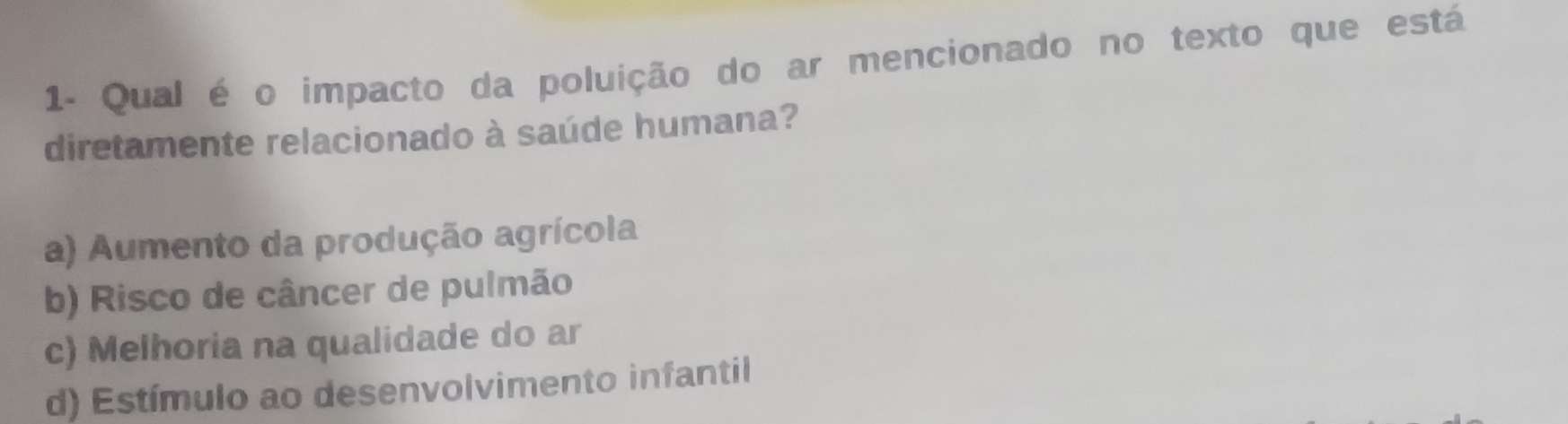 1- Qual é o impacto da poluição do ar mencionado no texto que está
diretamente relacionado à saúde humana?
a) Aumento da produção agrícola
b) Risco de câncer de pulmão
c) Melhoria na qualidade do ar
d) Estímulo ao desenvolvimento infantil