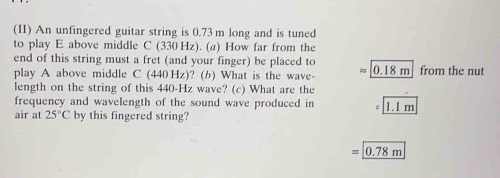 (II) An unfingered guitar string is 0.73 m long and is tuned 
to play E above middle C(330Hz z). (a) How far from the 
end of this string must a fret (and your finger) be placed to approx _ 0.18m from the nut 
play A above middle C(440Hz) ? (b) What is the wave- 
length on the string of this 440-Hz wave? (c) What are the 
frequency and wavelength of the sound wave produced in
=1.1m
air at 25°C by this fingered string?
=_ 0.78m