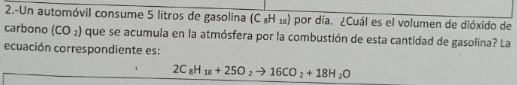 2.-Un automóvil consume 5 litros de gasolina (C «Η ₁) por día. ¿Cuál es el volumen de dióxido de 
carbono (CO_2) que se acumula en la atmósfera por la combustión de esta cantidad de gasolina? La 
ecuación correspondiente es:
2C_8H_18+25O_2to 16CO_2+18H_2O