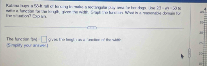 Katrina buys a 58-ft roll of fencing to make a rectangular play area for her dogs. Use 2(ell +w)=58 to 
write a function for the length, given the width. Graph the function. What is a reasonable domain for 40
the situation? Explain.
35
30
The function f(w)=□ gives the length as a function of the width. 
(Simplify your answer.)
25
20
15