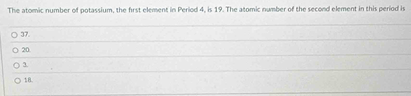 The atomic number of potassium, the first element in Period 4, is 19. The atomic number of the second element in this period is
37.
20.
3.
18.