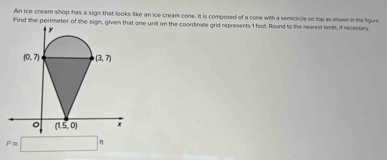 An ice cream shop has a sign that looks like an ice cream cone. It is composed of a cone with a semicircle on top as shown in the figure.
Find the perimeter of the sign, given that one unit on the coordinate grid represents 1 foot. Round to the nearest tenth, if necessary.
Papprox □ ft