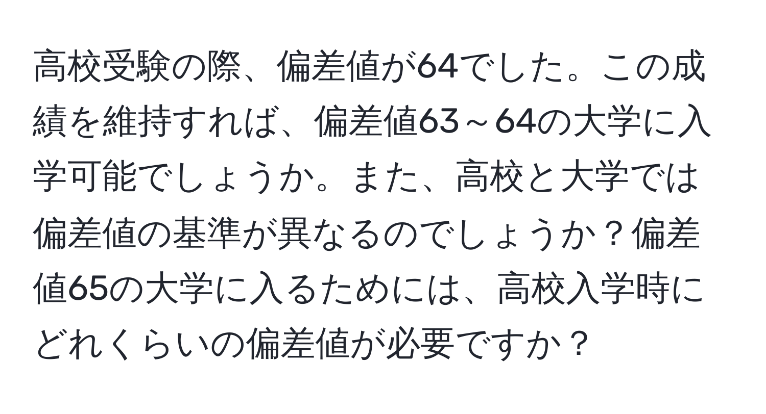 高校受験の際、偏差値が64でした。この成績を維持すれば、偏差値63～64の大学に入学可能でしょうか。また、高校と大学では偏差値の基準が異なるのでしょうか？偏差値65の大学に入るためには、高校入学時にどれくらいの偏差値が必要ですか？