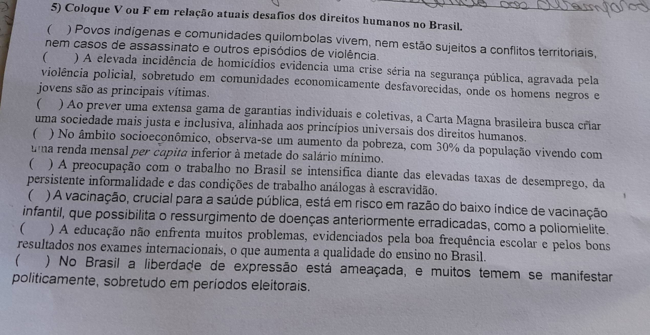 Coloque V ou F em relação atuais desafios dos direitos humanos no Brasil.
 ) Povos indígenas e comunidades quilombolas vivem, nem estão sujeitos a conflitos territoriais,
nem casos de assassinato e outros episódios de violência.
( ) A elevada incidência de homicídios evidencia uma crise séria na segurança pública, agravada pela
violência policial, sobretudo em comunidades economicamente desfavorecidas, onde os homens negros e
jovens são as principais vítimas.
 ) Ao prever uma extensa gama de garantias individuais e coletivas, a Carta Magna brasileira busca criar
uma sociedade mais justa e inclusiva, alinhada aos princípios universais dos direitos humanos.
 ) No âmbito socioeconômico, observa-se um aumento da pobreza, com 30% da população vivendo com
uma renda mensal per capita inferior à metade do salário mínimo.
(   ) A preocupação com o trabalho no Brasil se intensifica diante das elevadas taxas de desemprego, da
persistente informalidade e das condições de trabalho análogas à escravidão.
 ) A vacinação, crucial para a saúde pública, está em risco em razão do baixo índice de vacinação
infantil, que possibilita o ressurgimento de doenças anteriormente erradicadas, como a poliomielite.
( w  ) A educação não enfrenta muitos problemas, evidenciados pela boa frequência escolar e pelos bons
resultados nos exames internacionais, o que aumenta a qualidade do ensino no Brasil.
(  ) No Brasil a liberdade de expressão está ameaçada, e muitos temem se manifestar
politicamente, sobretudo em períodos eleitorais.