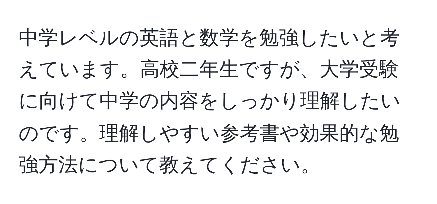 中学レベルの英語と数学を勉強したいと考えています。高校二年生ですが、大学受験に向けて中学の内容をしっかり理解したいのです。理解しやすい参考書や効果的な勉強方法について教えてください。