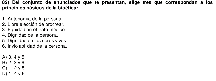 Del conjunto de enunciados que te presentan, elige tres que correspondan a los
principios básicos de la bioética:
1. Autonomía de la persona.
2. Libre elección de procrear.
3. Equidad en el trato médico.
4. Dignidad de la persona.
5. Dignidad de los seres vivos.
6. Inviolabilidad de la persona.
A) 3, 4 y 5
B) 2, 3 y 6
C) 1, 2 y 5
D) 1, 4 y 6