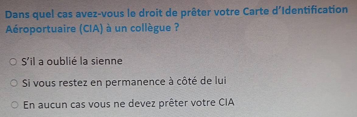 Dans quel cas avez-vous le droit de prêter votre Carte d'Identification
Aéroportuaire (CIA) à un collègue ?
S'il a oublié la sienne
Si vous restez en permanence à côté de lui
En aucun cas vous ne devez prêter votre CIA