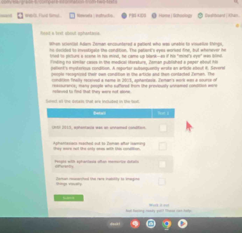 com/ela/grade 5 compare-information-from-two-texts
ssand Web(L Fluid Smul, Newsela | Instructio PBS KIDS Home | Schoology Dashboard | Khan.
Read a text about aphantasia
When scientist Adam Zeman encountered a patient who was unable to visualize things,
he decided to investigate the condition. The patient's eyes worked fine, but whenever he
tried to picture a scene in his mind, he came up blank—as if his "mind's eye" was blind.
Finding no similar cases in the medical literature, Zeman published a paper about his
patient's mysterious condition. A reporter subsequently wrote an article about it. Several
people recognized their own condition in the article and then contacted Zeman. The
condition finally received a name in 2015, aphantasia. Zeman's work was a source of
reassurance; many people who suffered from the previously unnamed condition were
relieved to find that they were not slone.
Select all the details that are included in the text.
Detall Text 1
Until 2015, aphantasia was an unnamed condition.
Aphantasiacs reached out to Zeman after learing
they were not the only ones with this condition.
differently People with aphanitasia often memorize detalis
Zeman researched the rare inability to imagine
things visually.
Sum
Work at out
Not feeling ready yet? These can help.
dask!