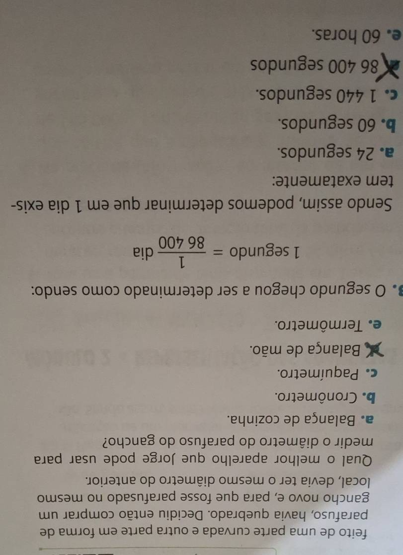 feito de uma parte curvada e outra parte em forma de
parafuso, havia quebrado. Decidiu então comprar um
gancho novo e, para que fosse parafusado no mesmo
local, devia ter o mesmo diâmetro do anterior.
Qual o melhor aparelho que Jorge pode usar para
medir o diâmetro do parafuso do gancho?
a. Balança de cozinha.
b. Cronômetro.
c. Paquímetro.
Balança de mão.
e. Termômetro.
O segundo chegou a ser determinado como sendo:
1 segundo = 1/86400  dia
Sendo assim, podemos determinar que em 1 dia exis-
tem exatamente:
a. 24 segundos.
b. 60 segundos.
c. 1 440 segundos.
86 400 segundos
e. 60 horas.