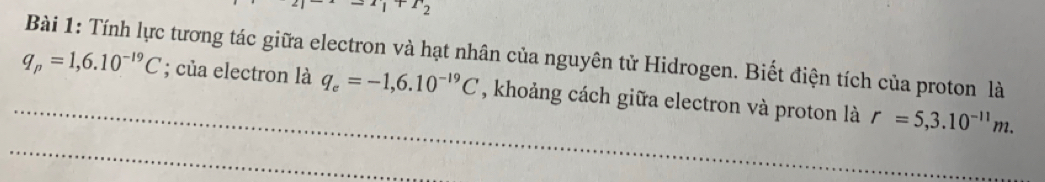 1+T_2
Bài 1: Tính lực tương tác giữa electron và hạt nhân của nguyên tử Hidrogen. Biết điện tích của proton là 
_
q_p=1,6.10^(-19)C; của electron là q_e=-1,6.10^(-19)C , khoảng cách giữa electron và proton là r=5,3.10^(-11)m. 
_