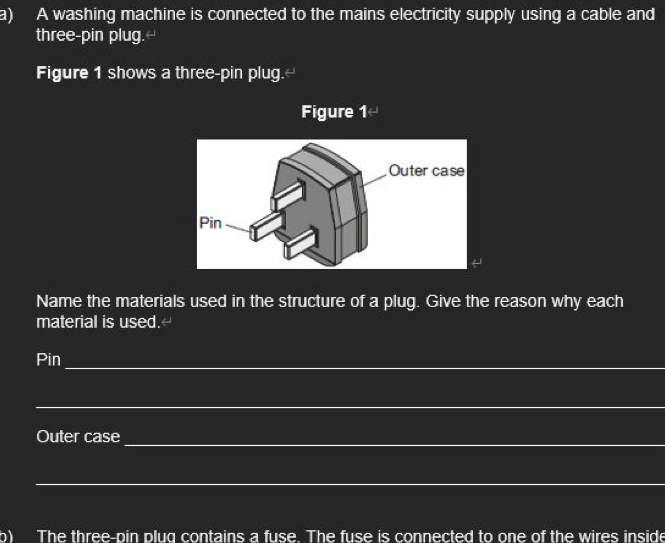 A washing machine is connected to the mains electricity supply using a cable and 
three-pin plug.- 
Figure 1 shows a three-pin plug.- 
Figure 1- 
Name the materials used in the structure of a plug. Give the reason why each 
material is used.- 
Pin 
_ 
_ 
Outer case 
_ 
_ 
h) The three-pin plug contains a fuse. The fuse is connected to one of the wires inside