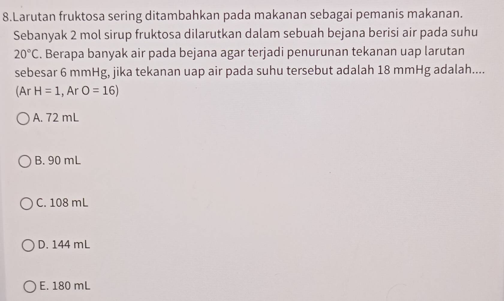 Larutan fruktosa sering ditambahkan pada makanan sebagai pemanis makanan.
Sebanyak 2 mol sirup fruktosa dilarutkan dalam sebuah bejana berisi air pada suhu
20°C. Berapa banyak air pada bejana agar terjadi penurunan tekanan uap larutan
sebesar 6 mmHg, jika tekanan uap air pada suhu tersebut adalah 18 mmHg adalah....
(Ar H=1 , Ar O=16)
A. 72 mL
B. 90 mL
C. 108 mL
D. 144 mL
E. 180 mL