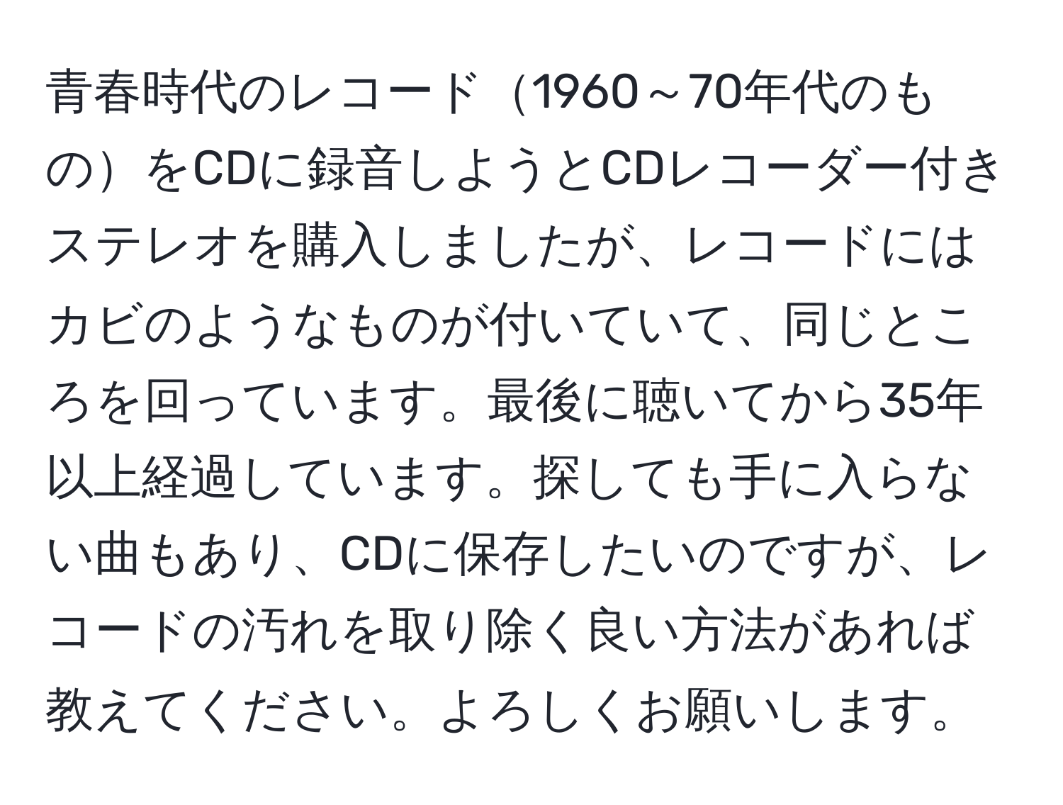 青春時代のレコード1960～70年代のものをCDに録音しようとCDレコーダー付きステレオを購入しましたが、レコードにはカビのようなものが付いていて、同じところを回っています。最後に聴いてから35年以上経過しています。探しても手に入らない曲もあり、CDに保存したいのですが、レコードの汚れを取り除く良い方法があれば教えてください。よろしくお願いします。