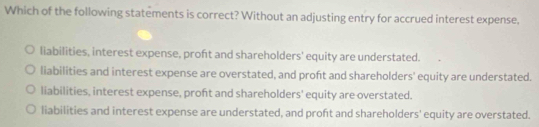 Which of the following statements is correct? Without an adjusting entry for accrued interest expense,
liabilities, interest expense, proft and shareholders' equity are understated.
liabilities and interest expense are overstated, and proft and shareholders' equity are understated.
liabilities, interest expense, proft and shareholders' equity are overstated.
liabilities and interest expense are understated, and proft and shareholders' equity are overstated.