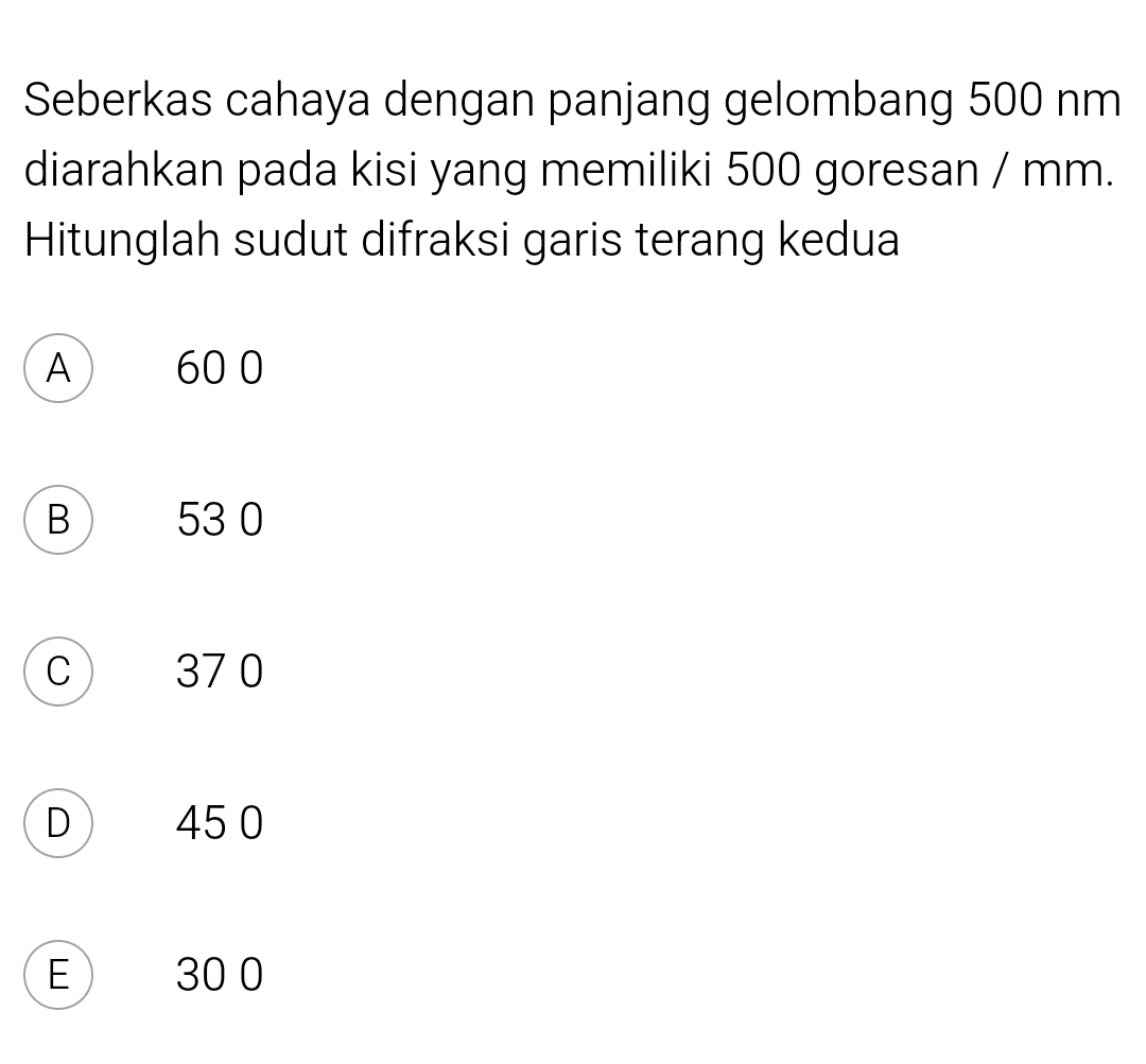 Seberkas cahaya dengan panjang gelombang 500 nm
diarahkan pada kisi yang memiliki 500 goresan / mm.
Hitunglah sudut difraksi garis terang kedua
A 60 0
B 53 0
C ) 37 0
D 45 0
E 30 0