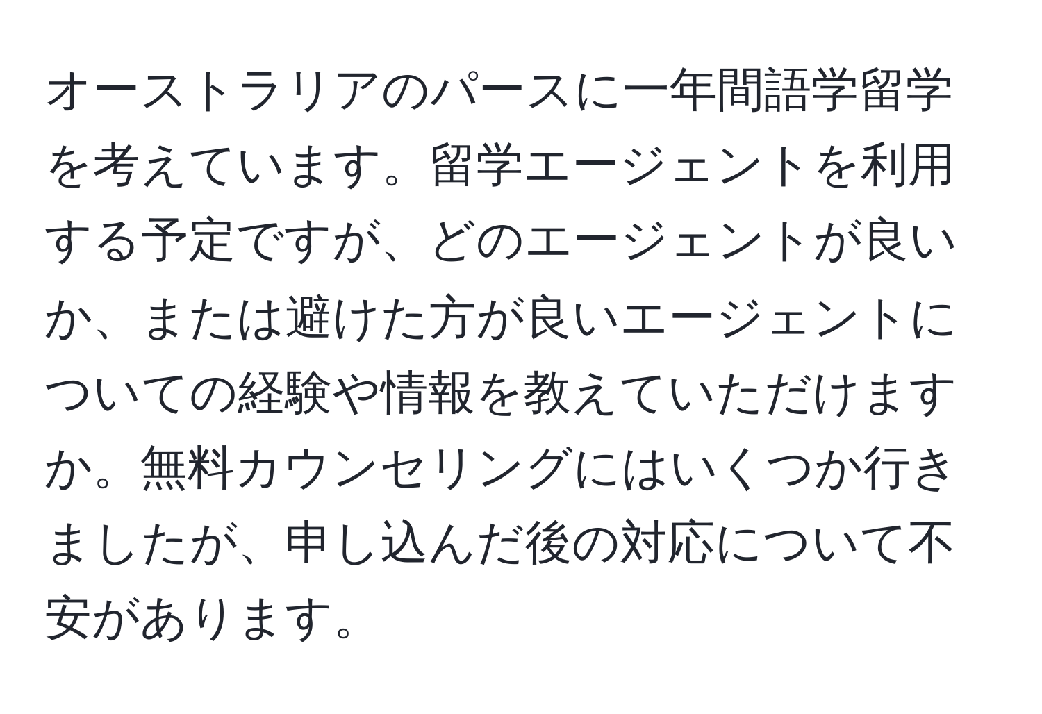 オーストラリアのパースに一年間語学留学を考えています。留学エージェントを利用する予定ですが、どのエージェントが良いか、または避けた方が良いエージェントについての経験や情報を教えていただけますか。無料カウンセリングにはいくつか行きましたが、申し込んだ後の対応について不安があります。