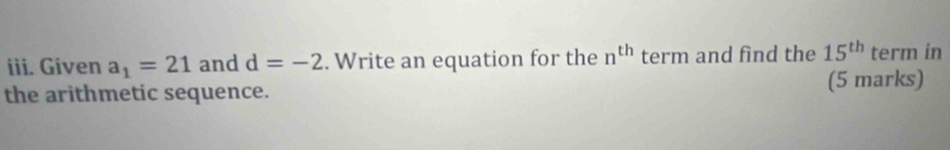 Given a_1=21 and d=-2. Write an equation for the n^(th) term and find the 15^(th) term in 
the arithmetic sequence. (5 marks)