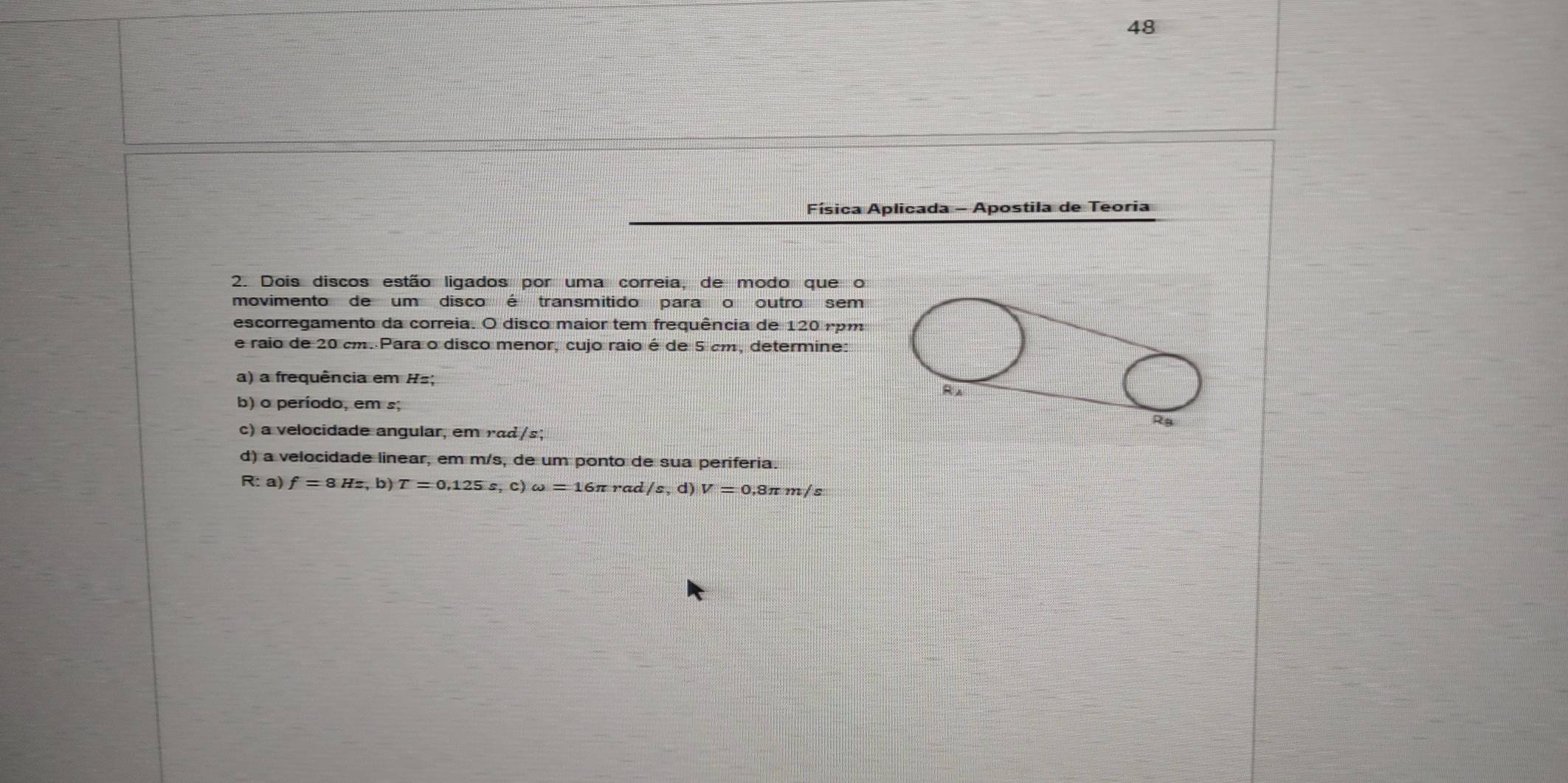 Física Aplicada - Apostila de Teoria 
2. Dois discos estão ligados por uma correia, de modo que o 
movimento de um disco é transmitido para o outro sem 
escorregamento da correia. O disco maior tem frequência de 120 rpm
e raio de 20 cm. Para o disco menor, cujo raio é de 5 cm, determine: 
a) a frequência em Hz; 
R 
b) o período, em s;
Rg
c) a velocidade angular, em rad/s; 
d) a velocidade linear, em m/s, de um ponto de sua periferia. 
R: a) f=8Hz,b) T=0,125s,c) omega =16π rad /s,d) V=0.8π m/s