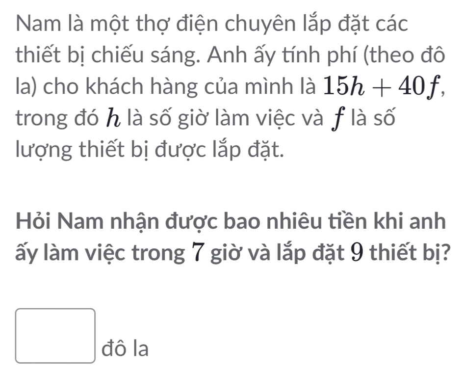 Nam là một thợ điện chuyên lắp đặt các 
thiết bị chiếu sáng. Anh ấy tính phí (theo đô 
la) cho khách hàng của mình là 15h+40f, 
trong đó h là số giờ làm việc và f là số 
lượng thiết bị được lắp đặt. 
Hỏi Nam nhận được bao nhiêu tiền khi anh 
ấy làm việc trong 7 giờ và lắp đặt 9 thiết bị? 
□ dola 
C