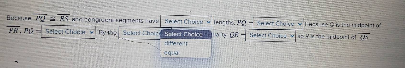 Because overline PQ≌ overline RS and congruent segments have Select Choice lengths, PQ= Select Choice Because Q is the midpoint of
overline PR, PQ= Select Choice By the Select Choice Select Choice uality, QR = Select Choice so R is the midpoint of overline QS. 
different 
equal