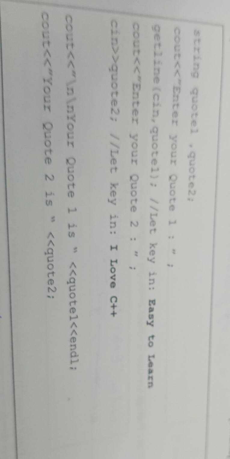 string quotel ,quote2; 
cout<<"Enter your Quote 1 : " ; 
getline(cin,quotel); //Let key in: Easy to Learn 
cout<<"Enter your Quote 2 : " ; 
cin>>quote2; //Let key in: I Love C++ 
cout<<"nnYour Quote 1 is “<<quotel<<endl; 
cout<<"Your Quote 2 is “ <<quote2;