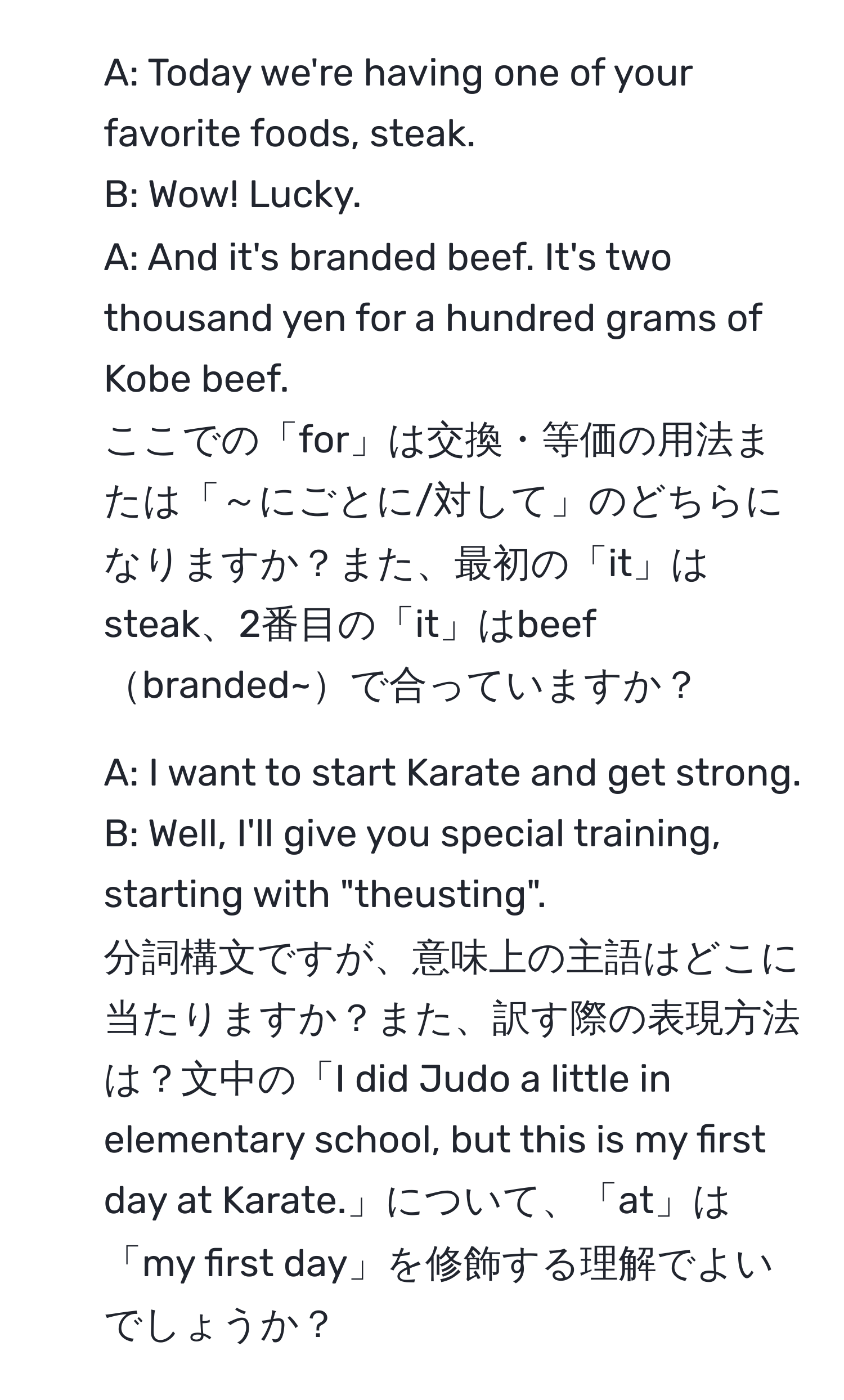 A: Today we're having one of your favorite foods, steak.  
B: Wow! Lucky.  
A: And it's branded beef. It's two thousand yen for a hundred grams of Kobe beef.  
ここでの「for」は交換・等価の用法または「～にごとに/対して」のどちらになりますか？また、最初の「it」はsteak、2番目の「it」はbeefbranded~で合っていますか？

2. A: I want to start Karate and get strong.  
B: Well, I'll give you special training, starting with "theusting".  
分詞構文ですが、意味上の主語はどこに当たりますか？また、訳す際の表現方法は？文中の「I did Judo a little in elementary school, but this is my first day at Karate.」について、「at」は「my first day」を修飾する理解でよいでしょうか？