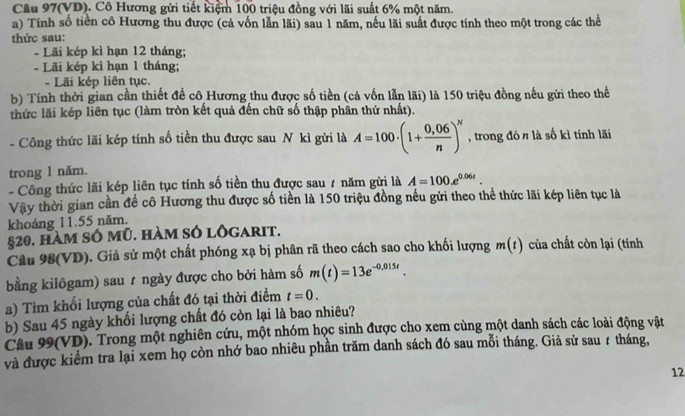 Cầu 97(VD). Cô Hương gửi tiết kiệm 100 triệu đồng với lãi suất 6% một năm.
a) Tính số tiền cô Hương thu được (cả vốn lẫn lãi) sau 1 năm, nếu lãi suất được tính theo một trong các thể
thức sau:
- Lãi kép kì hạn 12 tháng;
-  Lãi kép kì hạn 1 tháng;
- Lãi kép liên tục.
b) Tính thời gian cần thiết đề cô Hương thu được số tiền (cả vốn lẫn lãi) là 150 triệu đồng nếu gửi theo thể
thức lăi kép liên tục (làm tròn kết quả đến chữ số thập phân thứ nhất).
- Công thức lãi kép tính số tiền thu được sau N kì gửi là A=100· (1+ (0,06)/n )^N , trong đó n là số kì tính lãi
trong 1 năm.
- Công thức lãi kép liên tục tính số tiền thu được sau 7 năm gửi là A=100.e^(0.06t).
Vậy thời gian cần đề cô Hương thu được số tiền là 150 triệu đồng nếu gửi theo thể thức lãi kép liên tục là
khoảng 11.55 năm.
§20. hàm sÓ mũ. hàm sÓ lôgarit.
Câu 98(VD). Giả sử một chất phóng xạ bị phân rã theo cách sao cho khối lượng m(t) của chất còn lại (tính
bằng kilôgam) sau t ngày được cho bởi hàm số m(t)=13e^(-0,015t).
a) Tìm khổi lượng của chất đó tại thời điểm t=0.
b) Sau 45 ngày khối lượng chất đó còn lại là bao nhiêu?
Câu 99(VD). Trong một nghiên cứu, một nhóm học sinh được cho xem cùng một danh sách các loài động vật
và được kiểm tra lại xem họ còn nhớ bao nhiêu phần trăm danh sách đó sau mỗi tháng. Giả sử sau ≠ tháng,
12