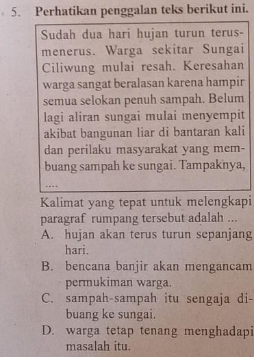 Perhatikan penggalan teks berikut ini.
Sudah dua hari hujan turun terus-
menerus. Warga sekitar Sungai
Ciliwung mulai resah. Keresahan
warga sangat beralasan karena hampir
semua selokan penuh sampah. Belum
lagi aliran sungai mulai menyempit
akibat bangunan liar di bantaran kali
dan perilaku masyarakat yang mem-
buang sampah ke sungai. Tampaknya,
…
Kalimat yang tepat untuk melengkapi
paragraf rumpang tersebut adalah ...
A. hujan akan terus turun sepanjang
hari.
B. bencana banjir akan mengancam
permukiman warga.
C. sampah-sampah itu sengaja di-
buang ke sungai.
D. warga tetap tenang menghadapi
masalah itu.