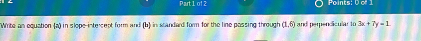 Write an equation (a) in slope-intercept form and (b) in standard form for the line passing through (1,6) and perpendicular to 3x+7y=1.